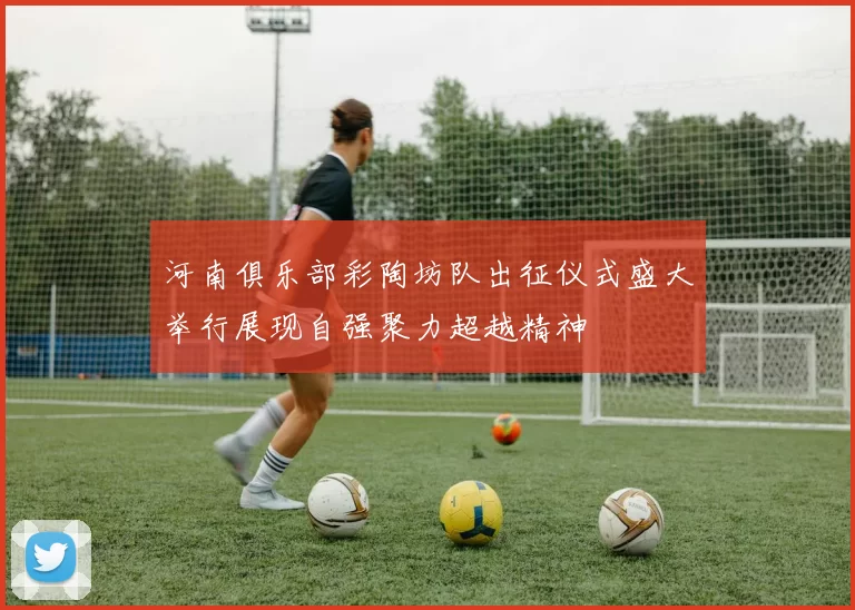 河南俱乐部彩陶坊队出征仪式盛大举行展现自强聚力超越精神