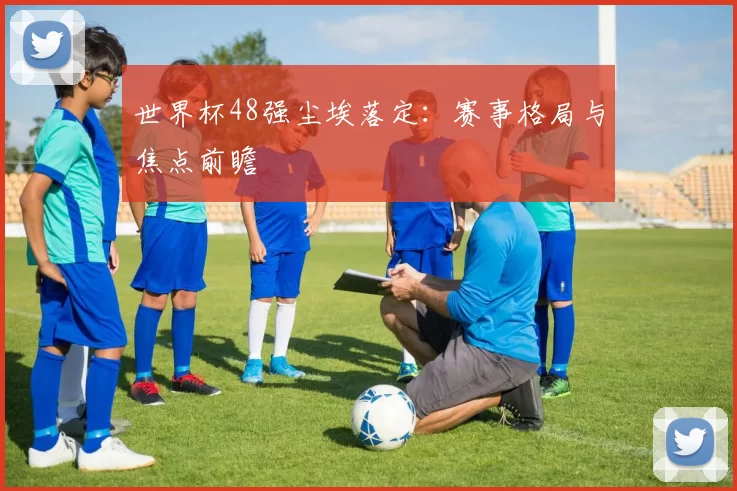 世界杯48强尘埃落定：赛事格局与焦点前瞻
