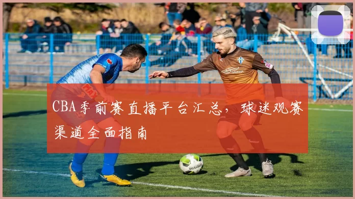 CBA季前赛直播平台汇总，球迷观赛渠道全面指南