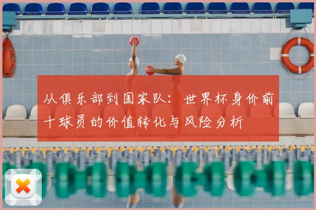 从俱乐部到国家队:世界杯身价前十球员的价值转化与风险分析