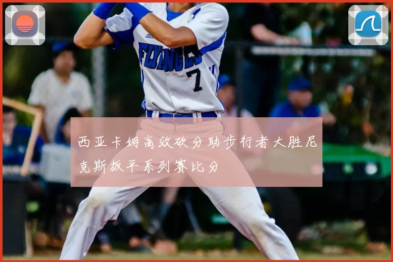 西亚卡姆高效砍分助步行者大胜尼克斯扳平系列赛比分