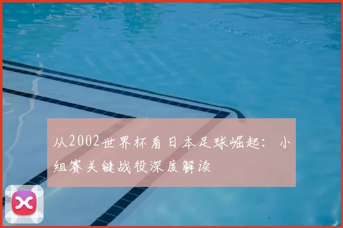 从2002世界杯看日本足球崛起：小组赛关键战役深度解读