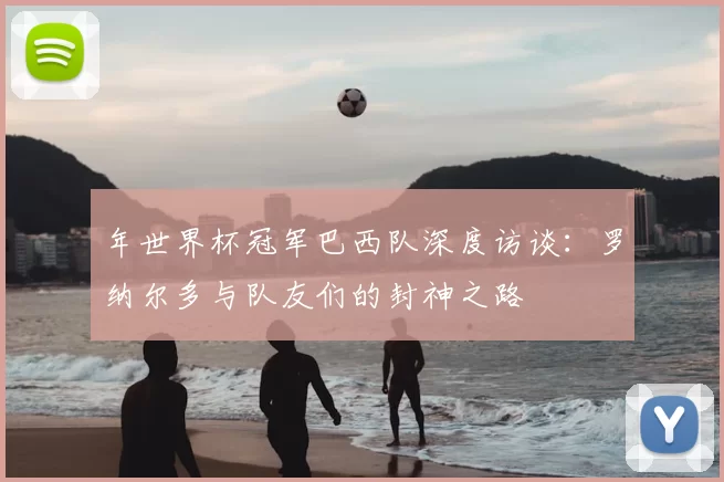 年世界杯冠军巴西队深度访谈：罗纳尔多与队友们的封神之路