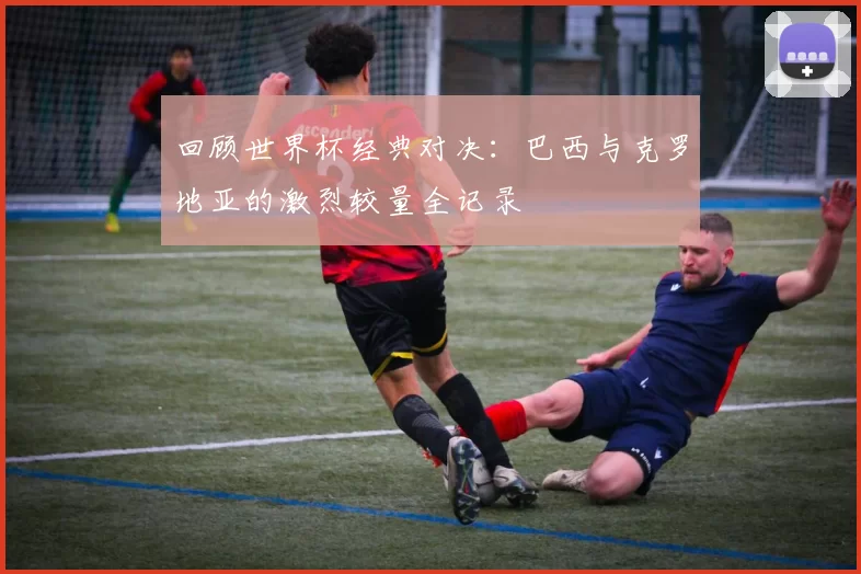 回顾世界杯经典对决：巴西与克罗地亚的激烈较量全记录