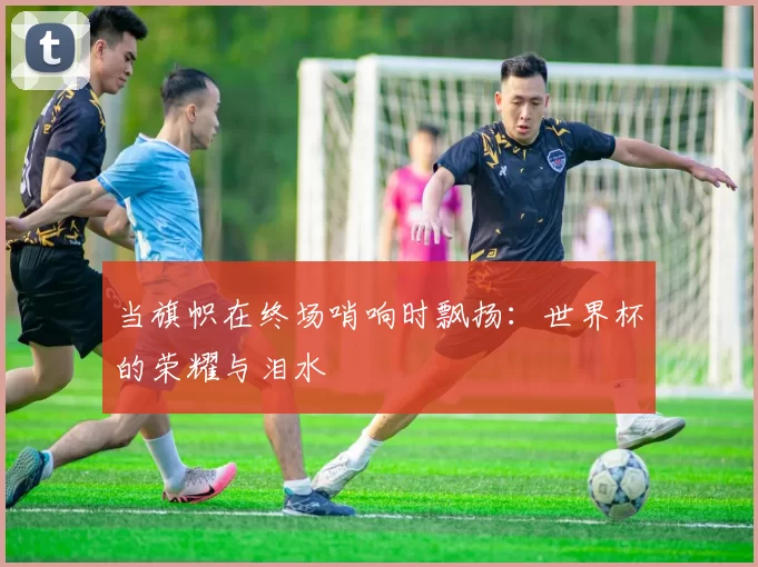 当旗帜在终场哨响时飘扬:世界杯的荣耀与泪水