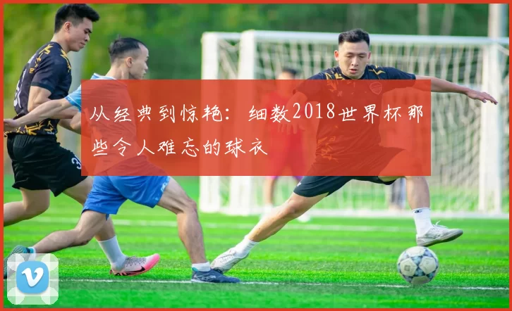 从经典到惊艳:细数2018世界杯那些令人难忘的球衣