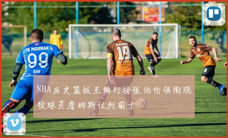 NBA历史篮板王排行榜张伯伦领衔现役球员詹姆斯位列前十