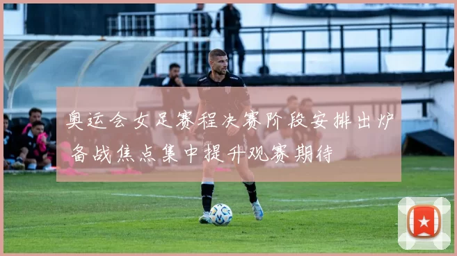 奥运会女足赛程决赛阶段安排出炉 备战焦点集中提升观赛期待