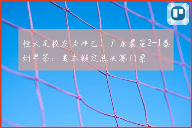 恒大足校发力冲乙!广东晨星2-1泰州早茶,基本锁定总决赛门票