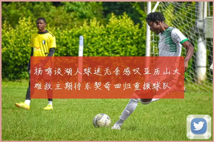 杨鸣谈湖人球迷无奈感叹亚历山大难救主期待东契奇回归重振球队