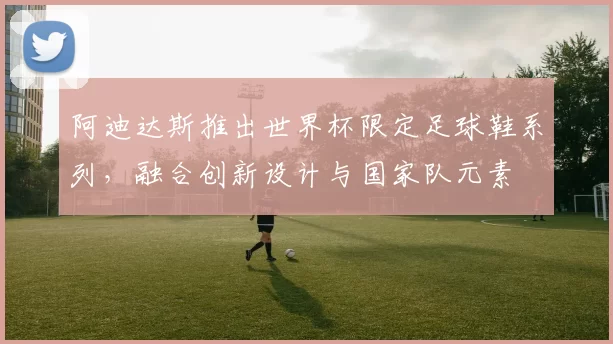阿迪达斯推出世界杯限定足球鞋系列，融合创新设计与国家队元素