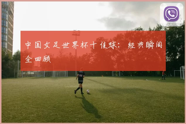中国女足世界杯十佳球：经典瞬间全回顾