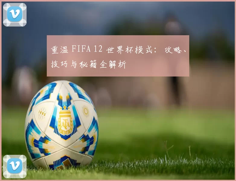 重温 FIFA 12 世界杯模式:攻略、技巧与秘籍全解析