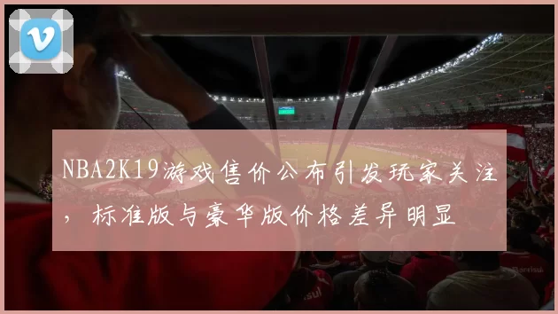 NBA2K19游戏售价公布引发玩家关注,标准版与豪华版价格差异明显