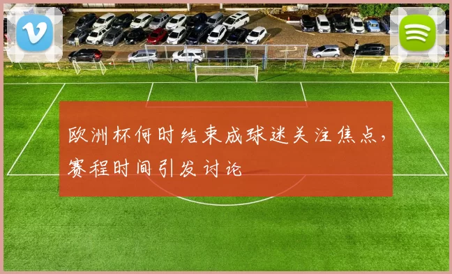 欧洲杯何时结束成球迷关注焦点，赛程时间引发讨论