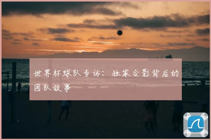 世界杯球队专访：独家合影背后的团队故事