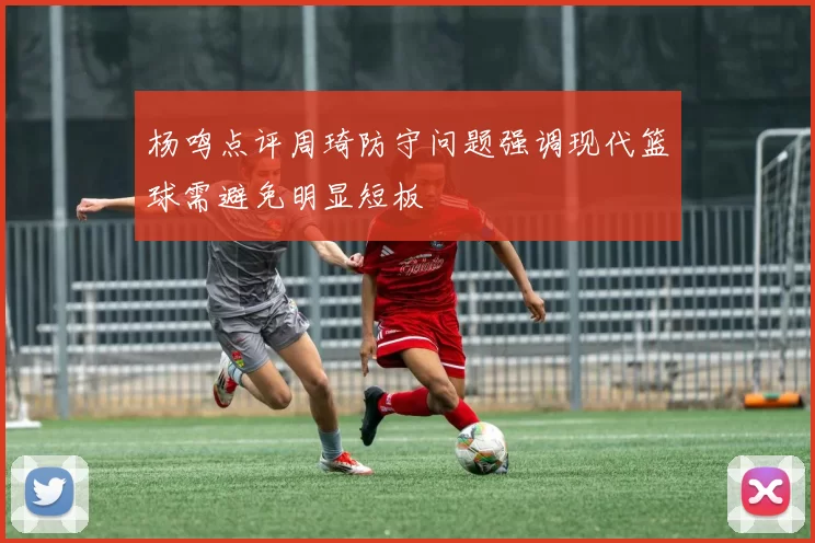 杨鸣点评周琦防守问题强调现代篮球需避免明显短板