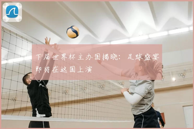 下届世界杯主办国揭晓:足球盛宴即将在这国上演