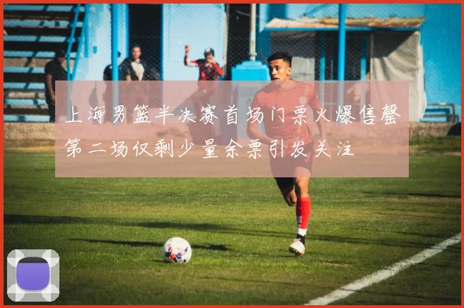上海男篮半决赛首场门票火爆售罄第二场仅剩少量余票引发关注