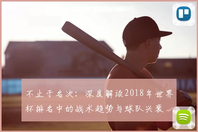 不止于名次:深度解读2018年世界杯排名中的战术趋势与球队兴衰