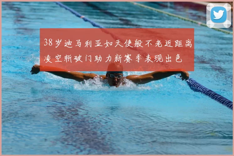 38岁迪马利亚如天使般不老近距离凌空斩破门助力新赛季表现出色