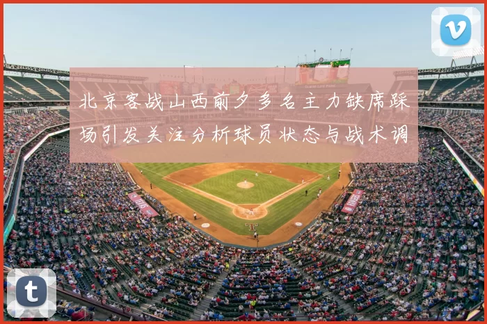 北京客战山西前夕多名主力缺席踩场引发关注分析球员状态与战术调整