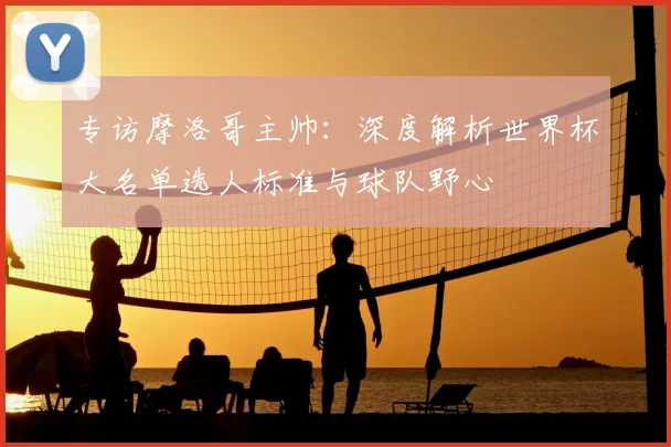 专访摩洛哥主帅:深度解析世界杯大名单选人标准与球队野心