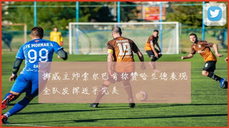 挪威主帅索尔巴肯称赞哈兰德表现全队发挥近乎完美