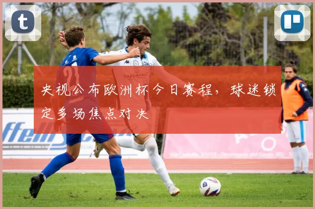 央视公布欧洲杯今日赛程,球迷锁定多场焦点对决