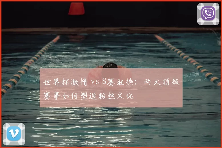 世界杯激情 vs S赛狂热:两大顶级赛事如何塑造粉丝文化
