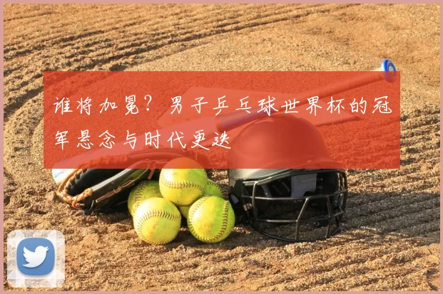 谁将加冕？男子乒乓球世界杯的冠军悬念与时代更迭