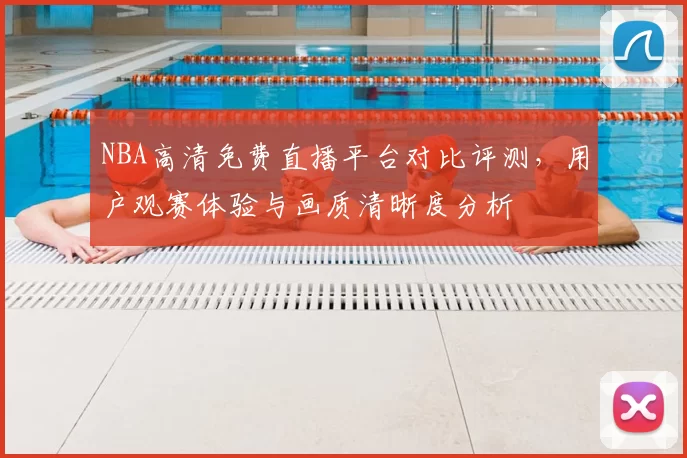 NBA高清免费直播平台对比评测，用户观赛体验与画质清晰度分析