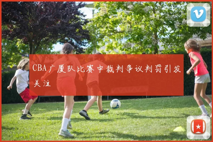 CBA广厦队比赛中裁判争议判罚引发关注