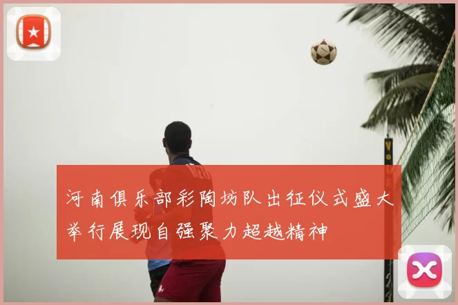 河南俱乐部彩陶坊队出征仪式盛大举行展现自强聚力超越精神