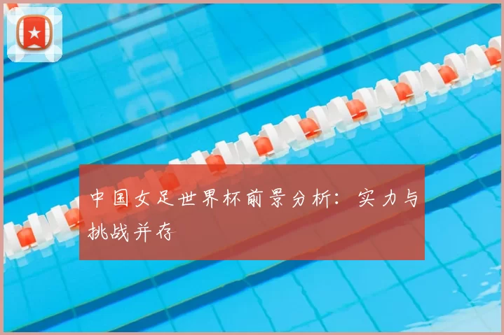 中国女足世界杯前景分析:实力与挑战并存