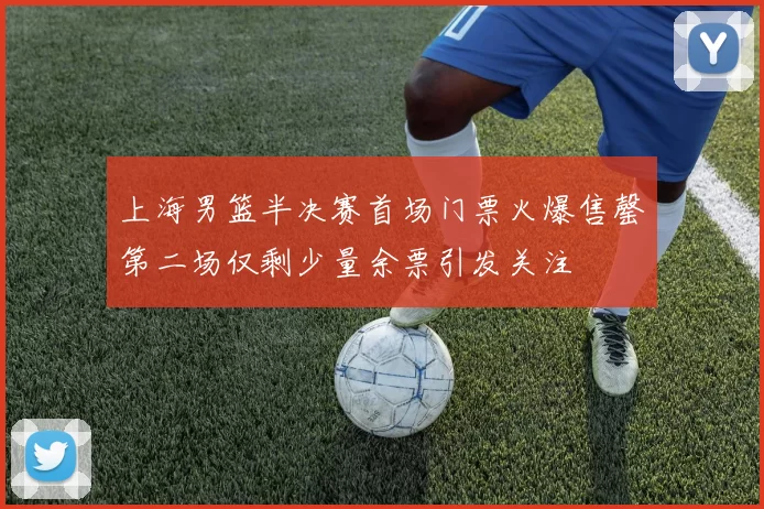 上海男篮半决赛首场门票火爆售罄第二场仅剩少量余票引发关注