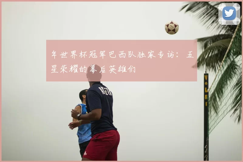 年世界杯冠军巴西队独家专访:五星荣耀的幕后英雄们