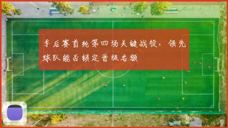 季后赛首轮第四场关键战役,领先球队能否锁定晋级名额