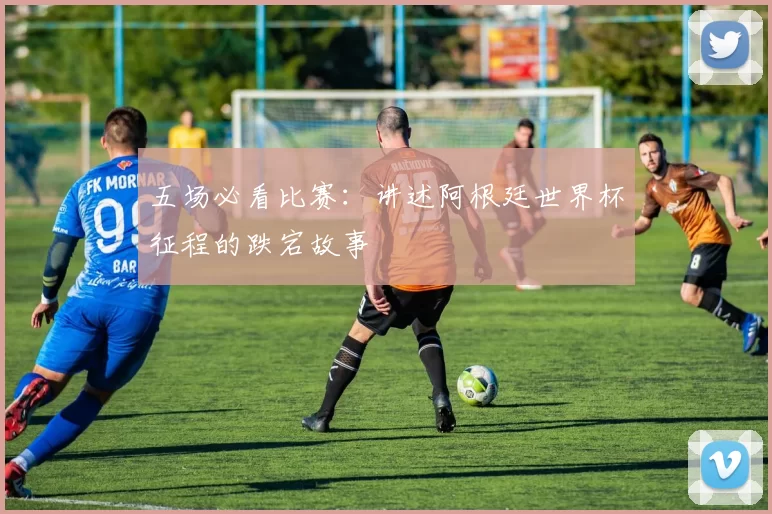 五场必看比赛:讲述阿根廷世界杯征程的跌宕故事