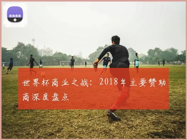 世界杯商业之战:2018年主要赞助商深度盘点