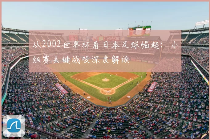 从2002世界杯看日本足球崛起:小组赛关键战役深度解读