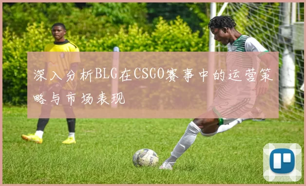 深入分析BLG在CSGO赛事中的运营策略与市场表现