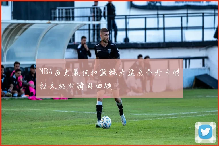 NBA历史最佳扣篮镜头盘点乔丹卡特拉文经典瞬间回顾