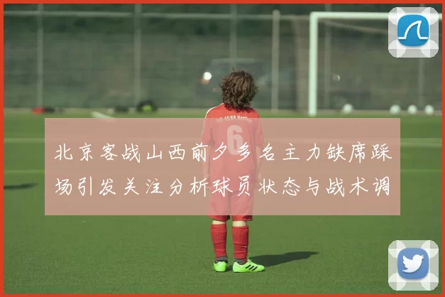 北京客战山西前夕多名主力缺席踩场引发关注分析球员状态与战术调整