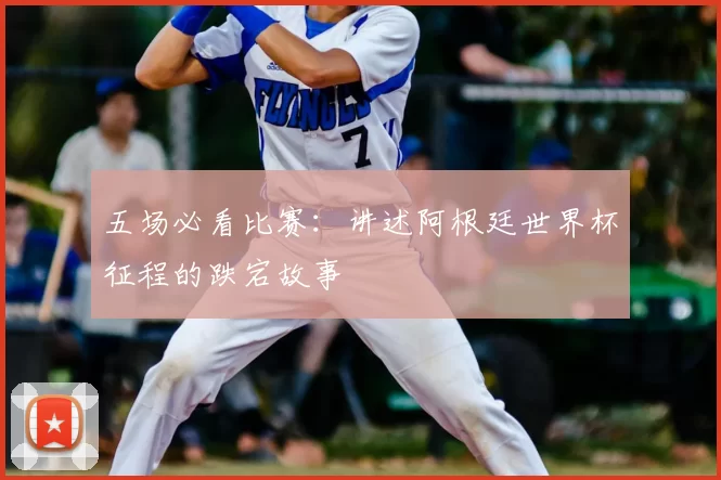 五场必看比赛:讲述阿根廷世界杯征程的跌宕故事