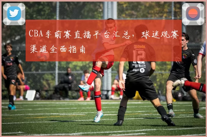 CBA季前赛直播平台汇总，球迷观赛渠道全面指南