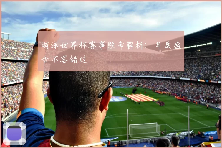 游泳世界杯赛事频率解析:年度盛会不容错过