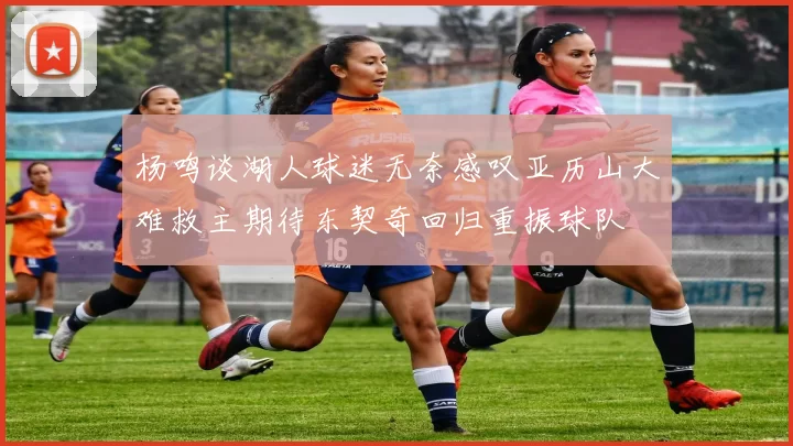 杨鸣谈湖人球迷无奈感叹亚历山大难救主期待东契奇回归重振球队