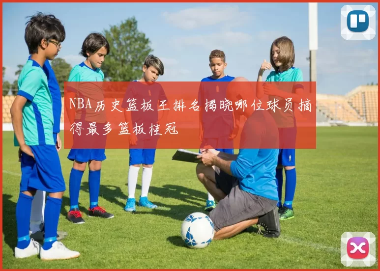 NBA历史篮板王排名揭晓哪位球员摘得最多篮板桂冠