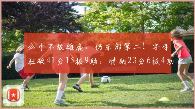 公牛不敌雄鹿，仍东部第二！字母狂砍41分15板9助，特纳23分6板4助